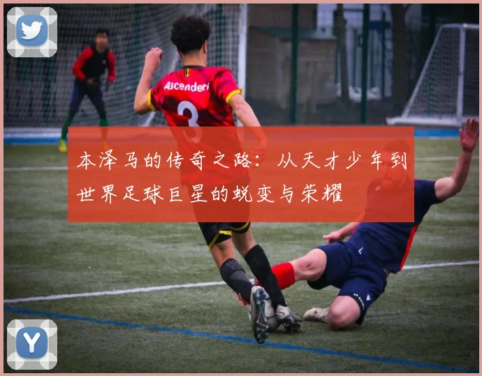 本泽马的传奇之路：从天才少年到世界足球巨星的蜕变与荣耀