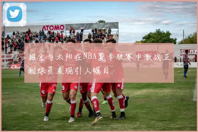 掘金与太阳在NBA夏季联赛中激战正酣球员表现引人瞩目