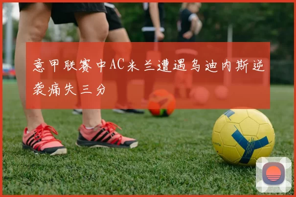 意甲联赛中AC米兰遭遇乌迪内斯逆袭痛失三分