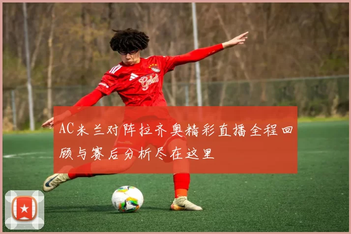 AC米兰对阵拉齐奥精彩直播全程回顾与赛后分析尽在这里