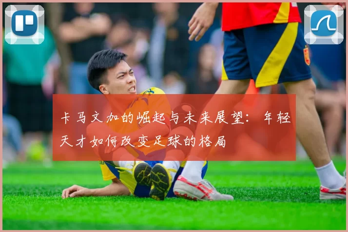 卡马文加的崛起与未来展望：年轻天才如何改变足球的格局