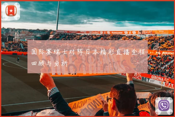 国际赛瑞士对阵日本精彩直播全程回顾与分析