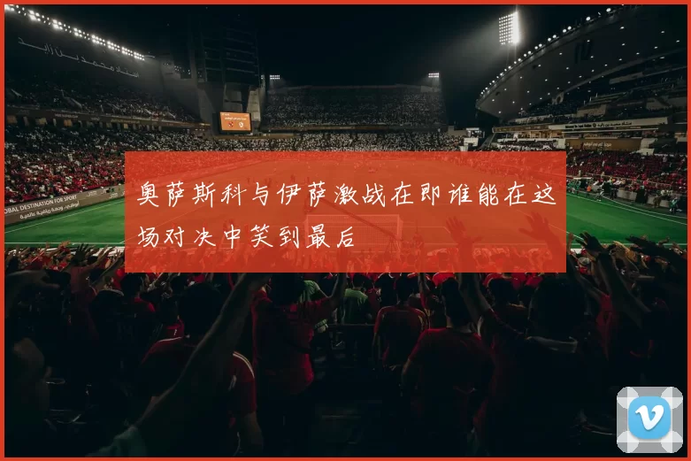 奥萨斯科与伊萨激战在即谁能在这场对决中笑到最后