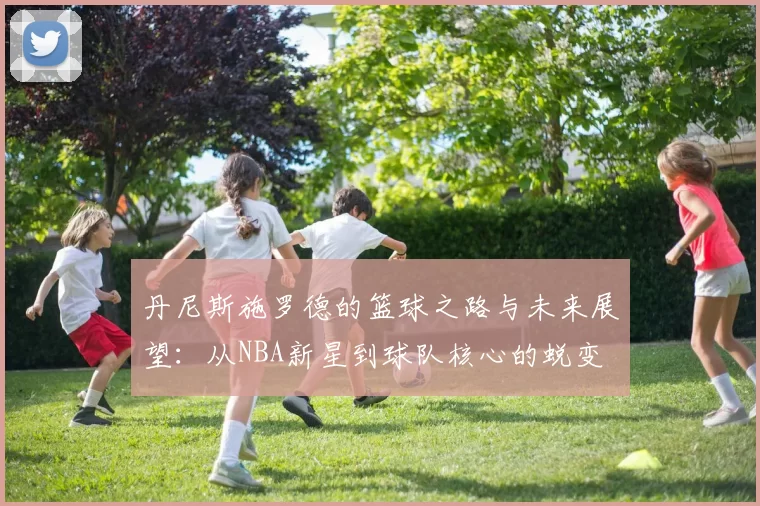 丹尼斯施罗德的篮球之路与未来展望：从NBA新星到球队核心的蜕变