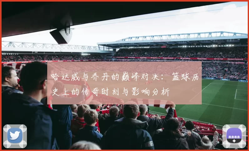 哈达威与乔丹的巅峰对决：篮球历史上的传奇时刻与影响分析