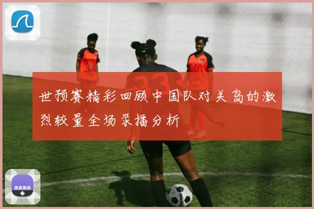 世预赛精彩回顾中国队对关岛的激烈较量全场录播分析